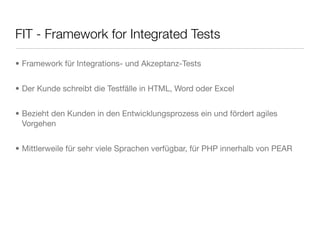 FIT - Framework for Integrated Tests
• Framework für Integrations- und Akzeptanz-Tests
• Der Kunde schreibt die Testfälle in HTML, Word oder Excel
• Bezieht den Kunden in den Entwicklungsprozess ein und fördert agiles
Vorgehen
• Mittlerweile für sehr viele Sprachen verfügbar, für PHP innerhalb von PEAR
 