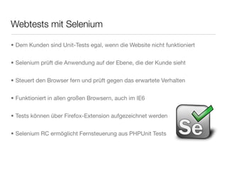 Webtests mit Selenium
• Dem Kunden sind Unit-Tests egal, wenn die Website nicht funktioniert
• Selenium prüft die Anwendung auf der Ebene, die der Kunde sieht
• Steuert den Browser fern und prüft gegen das erwartete Verhalten
• Funktioniert in allen großen Browsern, auch im IE6
• Tests können über Firefox-Extension aufgezeichnet werden
• Selenium RC ermöglicht Fernsteuerung aus PHPUnit Tests
 