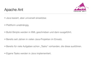 Apache Ant
• Java basiert, aber universell einsetzbar.
• Plattform unabhängig.
• Build-Skripte werden in XML geschrieben und dann ausgeführt.
• Bereits seit Jahren in vielen Java-Projekten im Einsatz.
• Bereits für viele Aufgaben schon „Tasks“ vorhanden, die diese ausführen.
• Eigene Tasks werden in Java implementiert.
 