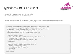 Typisches Ant Build-Skript
<project name="MyProject" default="build" basedir=".">
<description>simple example build file</description>
<!-- set global properties for this build -->
<property name="src" location="src"/>
<property name="build" location="build"/>
<target name="init">
<!-- Create the build directory structure -->
<mkdir dir="${build}"/>
<echo message="Directory ${build}"/>
</target>
<target name="build" depends="init">
<copy todir="${build}">
<fileset dir="${src}"/>
</copy>
</target>
</project>
• Default-Dateiname ist „build.xml“
• Ausführen durch Aufruf von „ant“, optional abweichender Dateiname
 