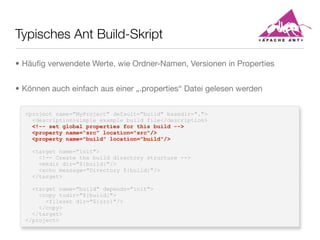 Typisches Ant Build-Skript
<project name="MyProject" default="build" basedir=".">
<description>simple example build file</description>
<!-- set global properties for this build -->
<property name="src" location="src"/>
<property name="build" location="build"/>
<target name="init">
<!-- Create the build directory structure -->
<mkdir dir="${build}"/>
<echo message="Directory ${build}"/>
</target>
<target name="build" depends="init">
<copy todir="${build}">
<fileset dir="${src}"/>
</copy>
</target>
</project>
• Häuﬁg verwendete Werte, wie Ordner-Namen, Versionen in Properties
• Können auch einfach aus einer „.properties“ Datei gelesen werden
 
