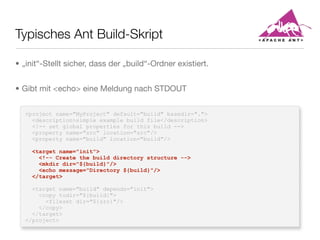 Typisches Ant Build-Skript
<project name="MyProject" default="build" basedir=".">
<description>simple example build file</description>
<!-- set global properties for this build -->
<property name="src" location="src"/>
<property name="build" location="build"/>
<target name="init">
<!-- Create the build directory structure -->
<mkdir dir="${build}"/>
<echo message="Directory ${build}"/>
</target>
<target name="build" depends="init">
<copy todir="${build}">
<fileset dir="${src}"/>
</copy>
</target>
</project>
• „init“-Stellt sicher, dass der „build“-Ordner existiert.
• Gibt mit <echo> eine Meldung nach STDOUT
 