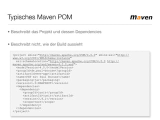 Typisches Maven POM
<project xmlns="http://maven.apache.org/POM/4.0.0" xmlns:xsi="http://
www.w3.org/2001/XMLSchema-instance"
xsi:schemaLocation="http://maven.apache.org/POM/4.0.0 http://
maven.apache.org/xsd/maven-4.0.0.xsd">
<modelVersion>4.0.0</modelVersion>
<groupId>de.paul-bocuse</groupId>
<artifactId>mvn-app</artifactId>
<name>PHP mit Paul Bocuse</name>
<packaging>jar</packaging>
<version>1.0-SNAPSHOT</version>
<dependencies>
<dependency>
<groupId>junit</groupId>
<artifactId>junit</artifactId>
<version>3.8.1</version>
<scope>test</scope>
</dependency>
</dependencies>
</project>
• Beschreibt das Projekt und dessen Dependencies
• Beschreibt nicht, wie der Build aussieht
 
