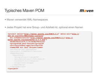 Typisches Maven POM
<project xmlns="http://maven.apache.org/POM/4.0.0" xmlns:xsi="http://
www.w3.org/2001/XMLSchema-instance"
xsi:schemaLocation="http://maven.apache.org/POM/4.0.0 http://
maven.apache.org/xsd/maven-4.0.0.xsd">
<modelVersion>4.0.0</modelVersion>
<groupId>de.paul-bocuse</groupId>
<artifactId>mvn-app</artifactId>
<name>PHP mit Paul Bocuse</name>
<packaging>jar</packaging>
<version>1.0-SNAPSHOT</version>
<dependencies>
<dependency>
<groupId>junit</groupId>
<artifactId>junit</artifactId>
<version>3.8.1</version>
<scope>test</scope>
</dependency>
</dependencies>
</project>
• Maven verwendet XML-Namespaces
• Jedes Projekt hat eine Group- und Artefakt-Id, optional einen Namen
 