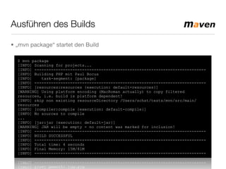 Ausführen des Builds
• „mvn package“ startet den Build
$ mvn package
[INFO] Scanning for projects...
[INFO] ------------------------------------------------------------------------
[INFO] Building PHP mit Paul Bocus
[INFO] task-segment: [package]
[INFO] ------------------------------------------------------------------------
[INFO] [resources:resources {execution: default-resources}]
[WARNING] Using platform encoding (MacRoman actually) to copy filtered
resources, i.e. build is platform dependent!
[INFO] skip non existing resourceDirectory /Users/schst/tests/mvn/src/main/
resources
[INFO] [compiler:compile {execution: default-compile}]
[INFO] No sources to compile
...
[INFO] [jar:jar {execution: default-jar}]
[WARNING] JAR will be empty - no content was marked for inclusion!
[INFO] ------------------------------------------------------------------------
[INFO] BUILD SUCCESSFUL
[INFO] ------------------------------------------------------------------------
[INFO] Total time: 4 seconds
[INFO] Final Memory: 15M/81M
[INFO] ------------------------------------------------------------------------
 