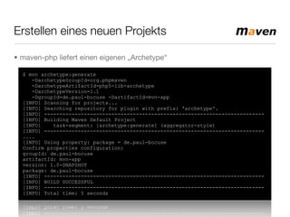 Erstellen eines neuen Projekts
• maven-php liefert einen eigenen „Archetype“
$ mvn archetype:generate
-DarchetypeGroupId=org.phpmaven
-DarchetypeArtifactId=php5-lib-archetype
-DarchetypeVersion=1.1
-DgroupId=de.paul-bocuse -DartifactId=mvn-app
[INFO] Scanning for projects...
[INFO] Searching repository for plugin with prefix: 'archetype'.
[INFO] ------------------------------------------------------------------------
[INFO] Building Maven Default Project
[INFO] task-segment: [archetype:generate] (aggregator-style)
[INFO] ------------------------------------------------------------------------
....
[INFO] Using property: package = de.paul-bocuse
Confirm properties configuration:
groupId: de.paul-bocuse
artifactId: mvn-app
version: 1.0-SNAPSHOT
package: de.paul-bocuse
[INFO] ------------------------------------------------------------------------
[INFO] BUILD SUCCESSFUL
[INFO] ------------------------------------------------------------------------
[INFO] Total time: 5 seconds
 