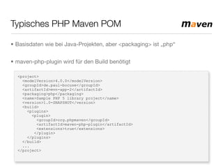 Typisches PHP Maven POM
<project>
<modelVersion>4.0.0</modelVersion>
<groupId>de.paul-bocuse</groupId>
<artifactId>mvn-app-2</artifactId>
<packaging>php</packaging>
<name>Sample PHP 5 library project</name>
<version>1.0-SNAPSHOT</version>
<build>
<plugins>
<plugin>
<groupId>org.phpmaven</groupId>
<artifactId>maven-php-plugin</artifactId>
<extensions>true</extensions>
</plugin>
</plugins>
</build>
...
</project>
• Basisdaten wie bei Java-Projekten, aber <packaging> ist „php“
• maven-php-plugin wird für den Build benötigt
 