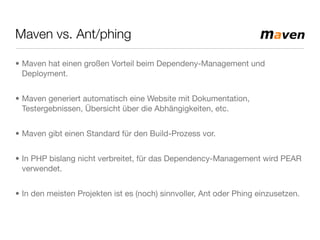 Maven vs. Ant/phing
• Maven hat einen großen Vorteil beim Dependeny-Management und
Deployment.
• Maven generiert automatisch eine Website mit Dokumentation,
Testergebnissen, Übersicht über die Abhängigkeiten, etc.
• Maven gibt einen Standard für den Build-Prozess vor.
• In PHP bislang nicht verbreitet, für das Dependency-Management wird PEAR
verwendet.
• In den meisten Projekten ist es (noch) sinnvoller, Ant oder Phing einzusetzen.
 