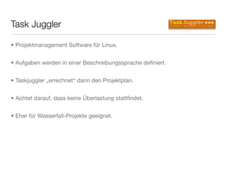 Task Juggler
• Projektmanagement Software für Linux.
• Aufgaben werden in einer Beschreibungssprache deﬁniert.
• Taskjuggler „errechnet“ dann den Projektplan.
• Achtet darauf, dass keine Überlastung stattﬁndet.
• Eher für Wasserfall-Projekte geeignet.
 