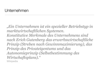 „Ein Unternehmen ist ein spezieller Betriebstyp in
marktwirtschaftlichen Systemen.
Konstitutive Merkmale des Unternehmens sind
nach Erich Gutenberg das erwerbswirtschaftliche
Prinzip (Streben nach Gewinnmaximierung), das
Prinzip des Privateigentums und das
Autonomieprinzip (Selbstbestimmung des
Wirtschaftsplans).“
Wikipedia
Unternehmen
 