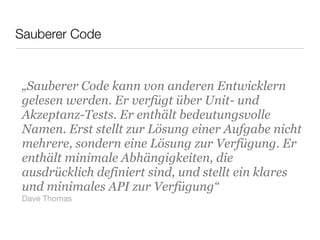 Sauberer Code
„Sauberer Code kann von anderen Entwicklern
gelesen werden. Er verfügt über Unit- und
Akzeptanz-Tests. Er enthält bedeutungsvolle
Namen. Erst stellt zur Lösung einer Aufgabe nicht
mehrere, sondern eine Lösung zur Verfügung. Er
enthält minimale Abhängigkeiten, die
ausdrücklich definiert sind, und stellt ein klares
und minimales API zur Verfügung“
Dave Thomas
 