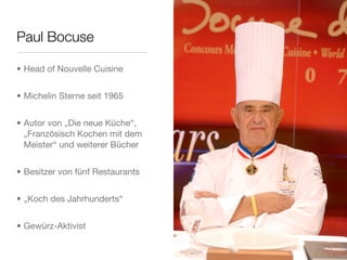 Paul Bocuse
• Head of Nouvelle Cuisine
• Michelin Sterne seit 1965
• Autor von „Die neue Küche“,
„Französisch Kochen mit dem
Meister“ und weiterer Bücher
• Besitzer von fünf Restaurants
• „Koch des Jahrhunderts“
• Gewürz-Aktivist
 