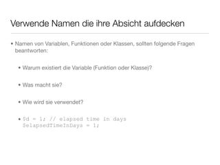 Verwende Namen die ihre Absicht aufdecken
• Namen von Variablen, Funktionen oder Klassen, sollten folgende Fragen
beantworten:
• Warum existiert die Variable (Funktion oder Klasse)?
• Was macht sie?
• Wie wird sie verwendet?
• $d = 1; // elapsed time in days
$elapsedTimeInDays = 1;
 