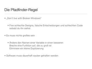 Die Pfadﬁnder-Regel
• „Don‘t live with Broken Windows“
• Fixe schlechte Designs, falsche Entscheidungen und schlechten Code
sobald du ihn siehst
• Es muss nichts großes sein
• Ändere den Namen einer Variable in einen besseren
Breche eine Funktion auf, die zu groß ist
Eliminiere ein kleine Duplizierung
• Software muss dauerhaft sauber gehalten werden
 