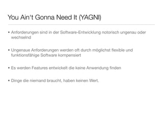 You Ain‘t Gonna Need It (YAGNI)
• Anforderungen sind in der Software-Entwicklung notorisch ungenau oder
wechselnd
• Ungenaue Anforderungen werden oft durch möglichst ﬂexible und
funktionsfähige Software kompensiert
• Es werden Features entwickelt die keine Anwendung ﬁnden
• Dinge die niemand braucht, haben keinen Wert.
 