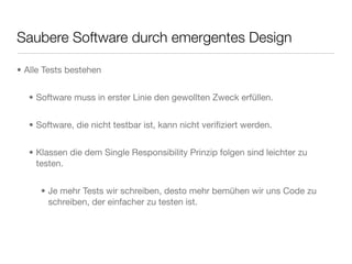 Saubere Software durch emergentes Design
• Alle Tests bestehen
• Software muss in erster Linie den gewollten Zweck erfüllen.
• Software, die nicht testbar ist, kann nicht veriﬁziert werden.
• Klassen die dem Single Responsibility Prinzip folgen sind leichter zu
testen.
• Je mehr Tests wir schreiben, desto mehr bemühen wir uns Code zu
schreiben, der einfacher zu testen ist.
 
