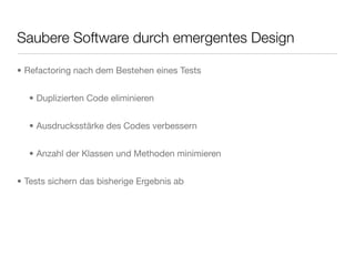 Saubere Software durch emergentes Design
• Refactoring nach dem Bestehen eines Tests
• Duplizierten Code eliminieren
• Ausdrucksstärke des Codes verbessern
• Anzahl der Klassen und Methoden minimieren
• Tests sichern das bisherige Ergebnis ab
 