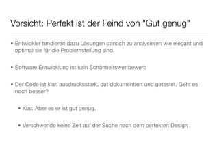 Vorsicht: Perfekt ist der Feind von "Gut genug"
• Entwickler tendieren dazu Lösungen danach zu analysieren wie elegant und
optimal sie für die Problemstellung sind.
• Software Entwicklung ist kein Schönheitswettbewerb
• Der Code ist klar, ausdrucksstark, gut dokumentiert und getestet. Geht es
noch besser?
• Klar. Aber es er ist gut genug.
• Verschwende keine Zeit auf der Suche nach dem perfekten Design
 