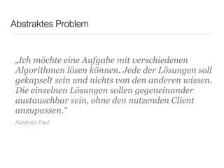 Abstraktes Problem
„Ich möchte eine Aufgabe mit verschiedenen
Algorithmen lösen können. Jede der Lösungen soll
gekapselt sein und nichts von den anderen wissen.
Die einzelnen Lösungen sollen gegeneinander
austauschbar sein, ohne den nutzenden Client
anzupassen.“
Abstract Paul
 