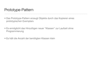 Prototype-Pattern
• Das Prototype-Pattern erzeugt Objekte durch das Kopieren eines
prototypischen Exemplars
• Es ermöglicht das Hinzufügen neuer "Klassen" zur Laufzeit ohne
Programmierung
• Es hält die Anzahl der benötigten Klassen klein
 