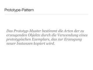 Prototype-Pattern
Das Prototyp-Muster bestimmt die Arten der zu
erzeugenden Objekte durch die Verwendung eines
prototypischen Exemplars, das zur Erzeugung
neuer Instanzen kopiert wird.
 
