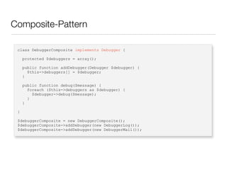 Composite-Pattern
class DebuggerComposite implements Debugger {
protected $debuggers = array();
public function addDebugger(Debugger $debugger) {
$this->debuggers[] = $debugger;
}
public function debug($message) {
foreach ($this->debuggers as $debugger) {
$debugger->debug($message);
}
}
}
$debuggerComposite = new DebuggerComposite();
$debuggerComposite->addDebugger(new DebuggerLog());
$debuggerComposite->addDebugger(new DebuggerMail());
 