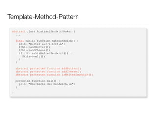 Template-Method-Pattern
abstract class AbstractSandwichMaker {
...
final public function makeSandwich() {
print "Butter auf‘s Brotn";
$this->addButter();
$this->addCheese();
if ($this->isMeltedSandwich()) {
$this->melt();
}
}
abstract protected function addButter();
abstract protected function addCheese();
abstract protected function isMeltedSandwich();
protected function melt() {
print "Überbacke den Sandwich.n";
}
}
 