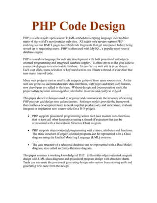 PHP Code Design
PHP is a server-side, open-source, HTML-embedded scripting language used to drive
many of the world’s most popular web sites. All major web servers support PHP
enabling normal HMTL pages to embed code fragments that get interpreted before being
served up to requesting users. PHP is often used with MySQL, a popular open-source
database engine.

PHP is a modern language for web site development with both procedural and object-
oriented programming and integrated database support. It often serves as the glue code to
connect web pages to a server-side database. An interactive web site is event driven.
Each user click, menu selection or keyboard action can initiate a thread of execution that
runs many lines of code.

Many web projects start as small code snippets gathered from open source sites. As the
web site grows to accommodate new data interfaces, web pages and more user features,
new developers are added to the team. Without design and documentation tools, the
project often becomes unmanageable, unreliable, insecure and costly to expand.

This paper shows techniques used to organize and communicate the structure of existing
PHP projects and design new enhancements. Software models provide the framework
that enables a development team to work together productively and understand, evaluate
integrate or implement new source code for a PHP project.

   •   PHP supports procedural programming where each root module calls functions
       that in turn call other functions creating a thread of execution that can be
       represented with a hierarchical Structure Chart diagram.

   •   PHP supports object-oriented programming with classes, attributes and functions.
       The static structure of object-oriented programs can be represented with a Class
       diagram using the Unified Modeling Language (UML) notation.

   •   The data structure of a relational database can be represented with a Data Model
       diagram, also called an Entity-Relation diagram.

This paper assumes a working knowledge of PHP. It illustrates object-oriented program
design with UML class diagrams and procedural program design with structure charts.
Tools can automate the process of generating design information from existing code and
generating new code from the design.
 