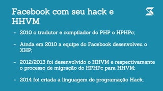 - 2010 o tradutor e compilador do PHP o HPHPc;
- Ainda em 2010 a equipe do Facebook desenvolveu o
XHP;
- 2012/2013 foi desenvolvido o HHVM e respectivamente
o processo de migração do HPHPc para HHVM;
- 2014 foi criada a linguagem de programação Hack;
Facebook com seu hack e
HHVM
 