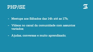 PHP/SE
- Meetups aos Sábados das 14h até as 17h;
- Vídeos no canal da comunidade com assuntos
variados;
- Ajudas, conversas e muito aprendizado;
 