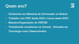 - Graduando em Sistemas de Informação na Estácio
- Trabalho com PHP desde 2012 e Linux desde 2010
- Membro/Organizador do PHP/SE
- Trabalhando atualmente na Comets - Soluções em
Tecnologia como Desenvolvedor
Quem sou?
 