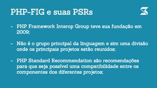 - PHP Framework Interop Group teve sua fundação em
2009;
- Não é o grupo principal da linguagem e sim uma divisão
onde os principais projetos estão reunidos;
- PHP Standard Recommendation são recomendações
para que seja possível uma compatibilidade entre os
componentes dos diferentes projetos;
PHP-FIG e suas PSRs
 