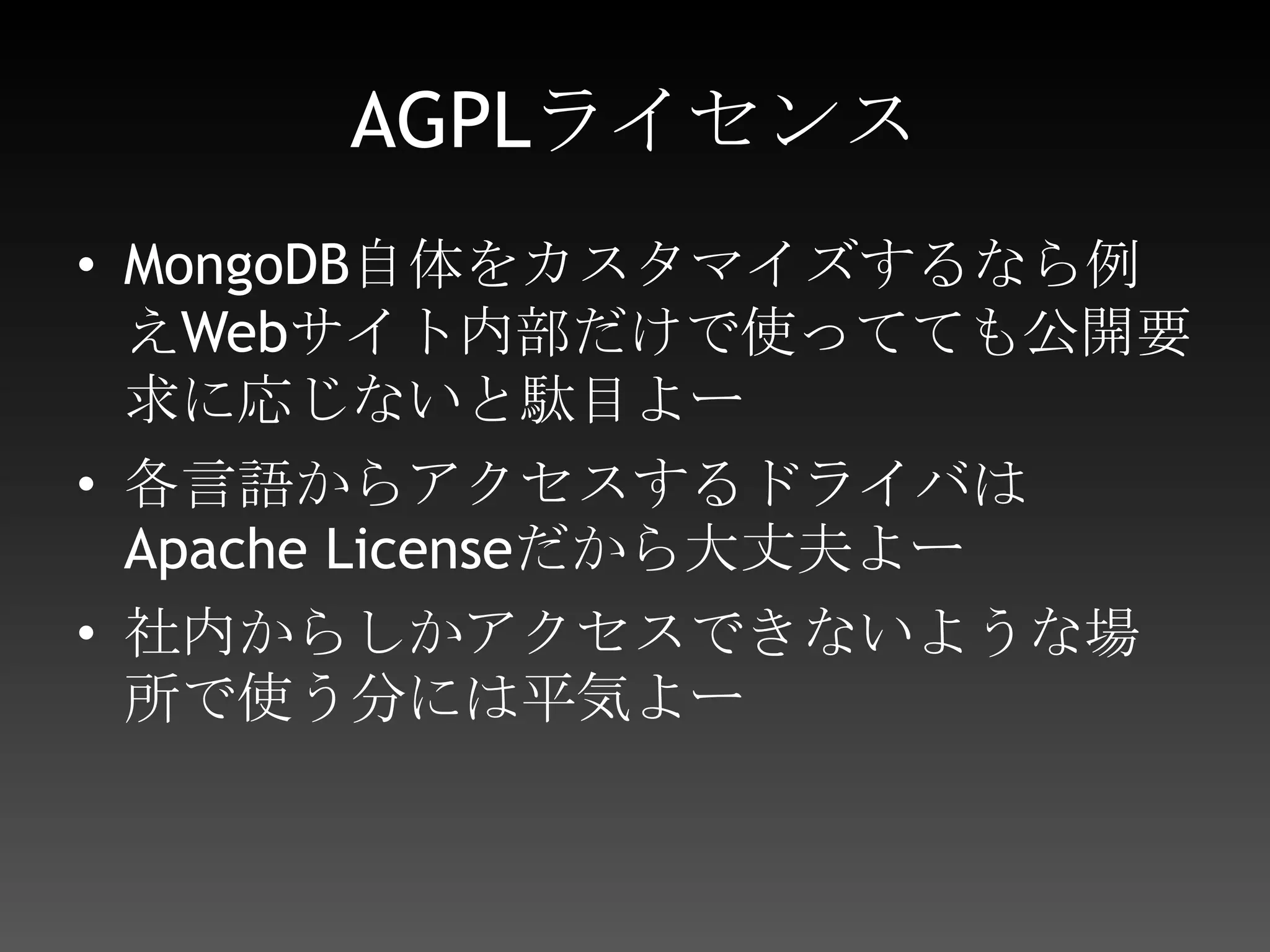 AGPLライセンスMongoDB自体をカスタマイズするなら例えWebサイト内部だけで使ってても公開要求に応じないと駄目よー各言語からアクセスするドライバはApache Licenseだから大丈夫よー社内からしかアクセスできないような場所で使う分には平気よー