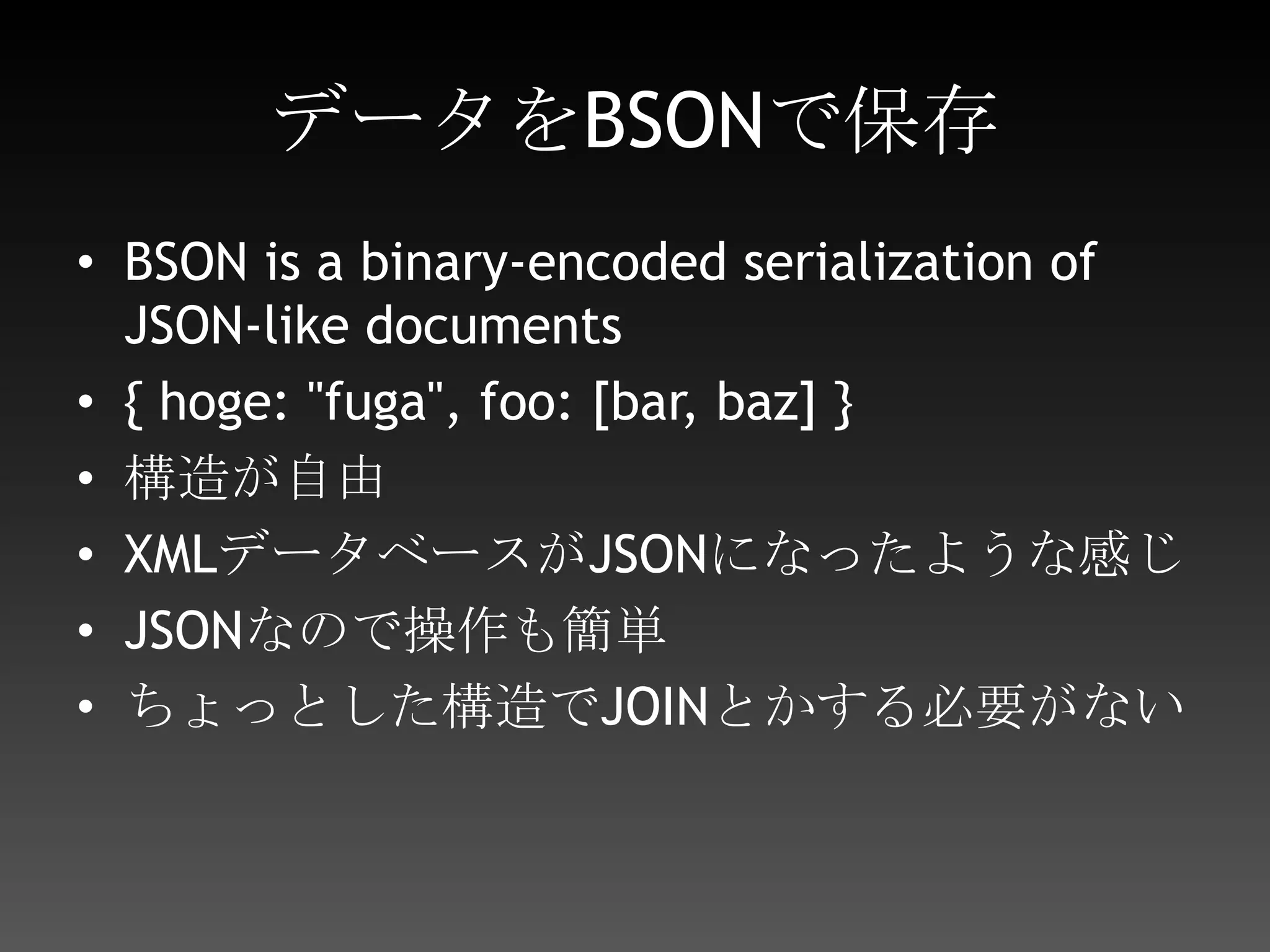 データをBSONで保存BSON is a binary-encoded serialization of JSON-like documents{ hoge: "fuga", foo: [bar, baz] }構造が自由XMLデータベースがJSONになったような感じJSONなので操作も簡単ちょっとした構造でJOINとかする必要がない