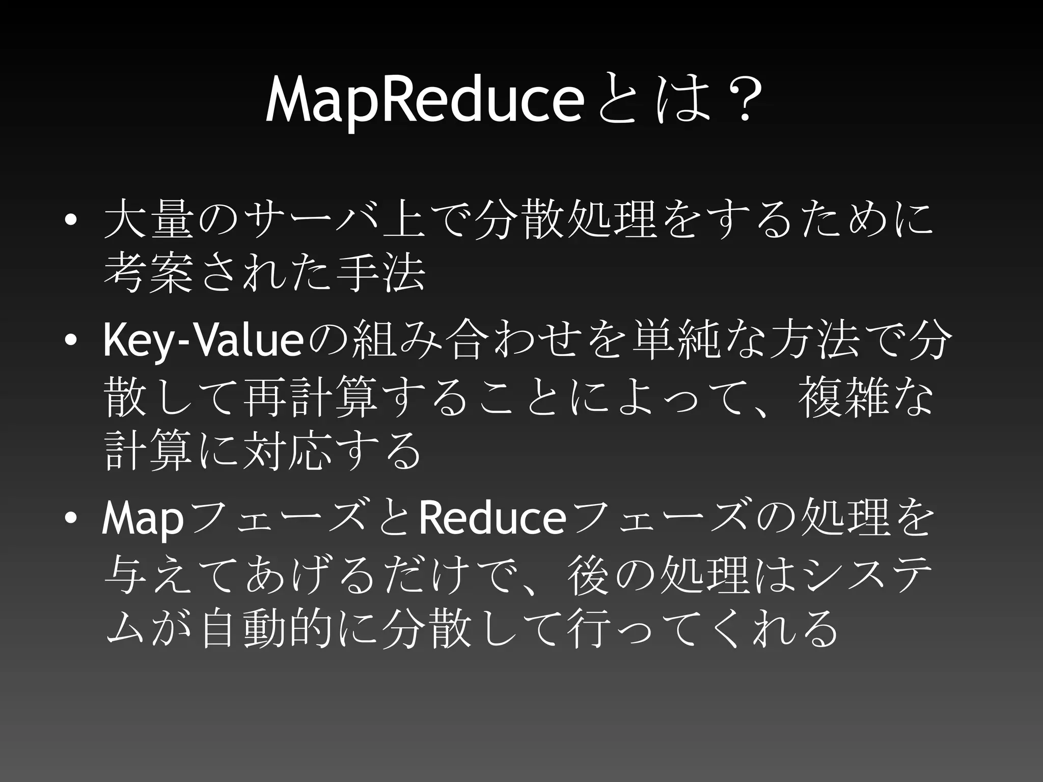 MapReduceとは？Mapある大量のデータを、一連のKey-Valueの形式にして、システムに渡すシステムMapで渡されたデータを、同一のKeyで束ねるReduceシステムから渡ってきたデータを加工し、出力する