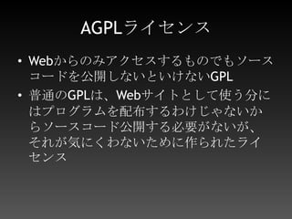 AGPLライセンスWebからのみアクセスするものでもソースコードを公開しないといけないGPL普通のGPLは、Webサイトとして使う分にはプログラムを配布するわけじゃないからソースコード公開する必要がないが、それが気にくわないために作られたライセンス