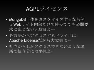 AGPLライセンスMongoDB自体をカスタマイズするなら例えWebサイト内部だけで使ってても公開要求に応じないと駄目よー各言語からアクセスするドライバはApache Licenseだから大丈夫よー社内からしかアクセスできないような場所で使う分には平気よー