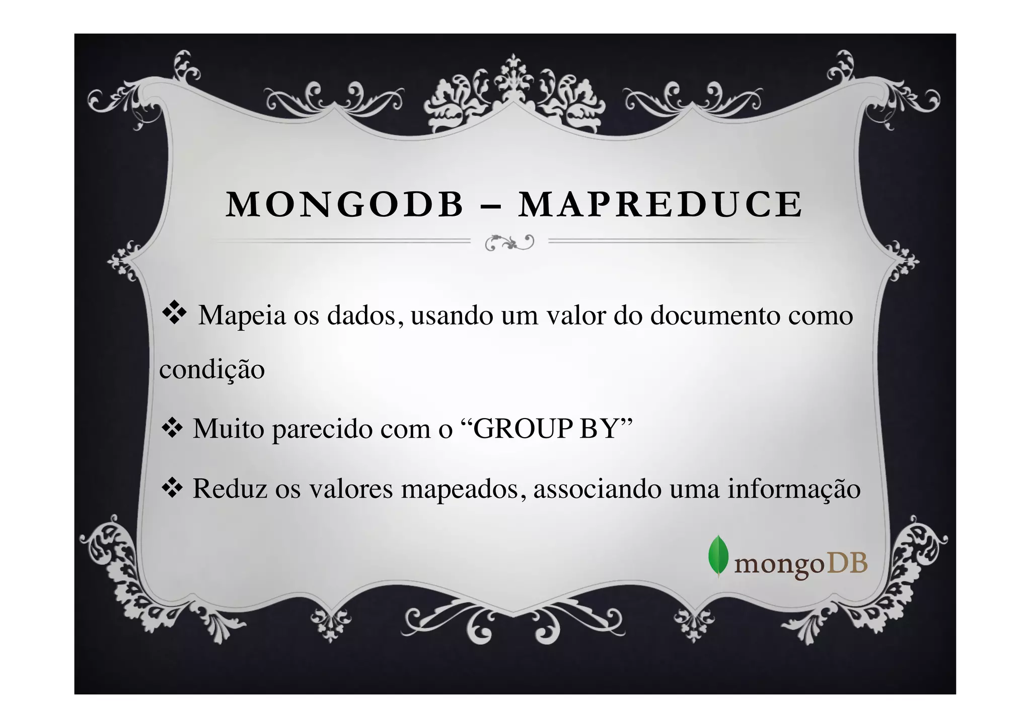 MONGODB – MAPREDUCE

v  Mapeia os dados, usando um valor do documento como
condição	


v  Muito parecido com o “GROUP BY”	


v  Reduz os valores mapeados, associando uma informação	

 