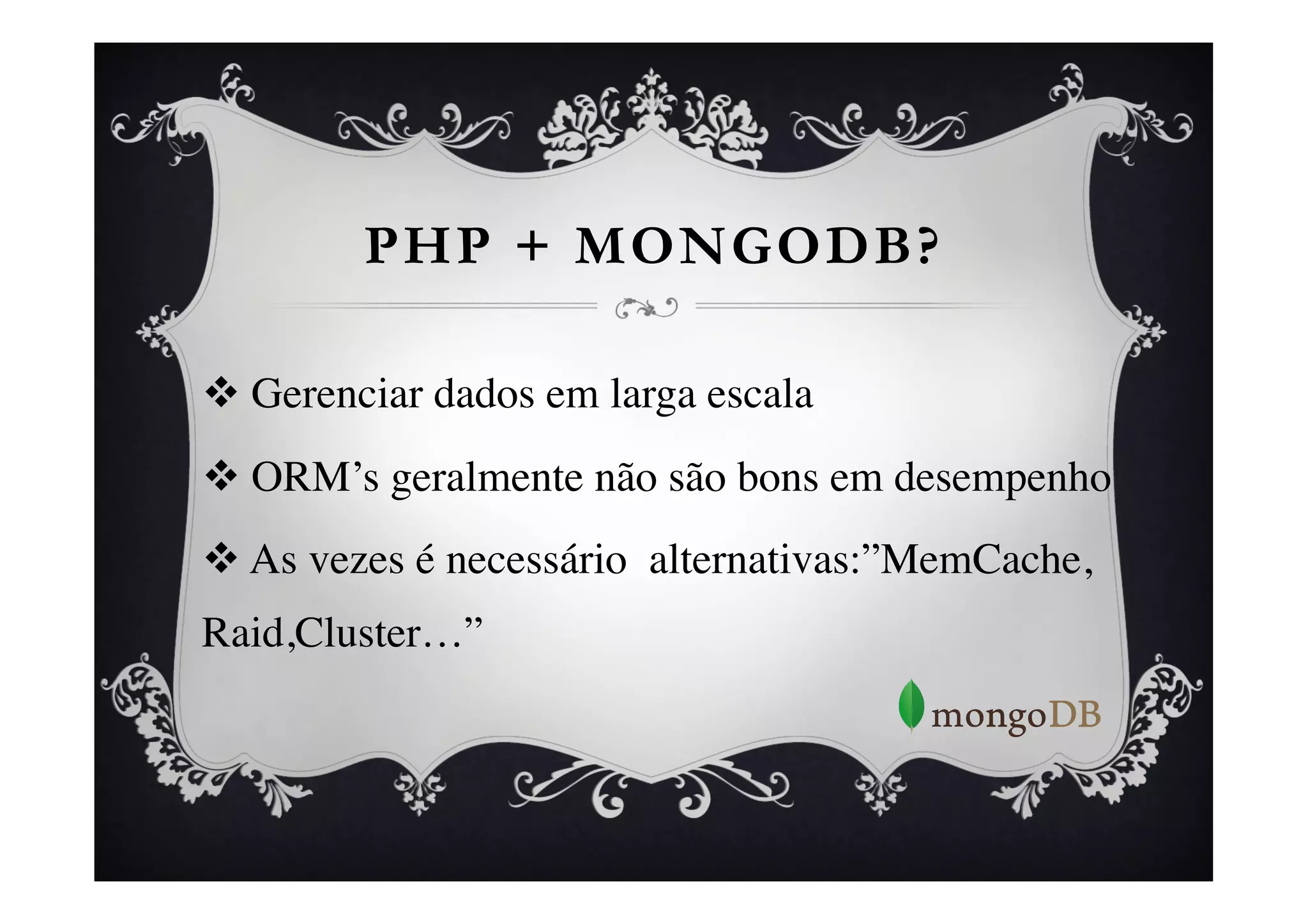 PHP + MONGODB?

v  Gerenciar dados em larga escala	

v  ORM’s geralmente não são bons em desempenho	

v  As vezes é necessário alternativas:”MemCache,
Raid,Cluster…”	

 