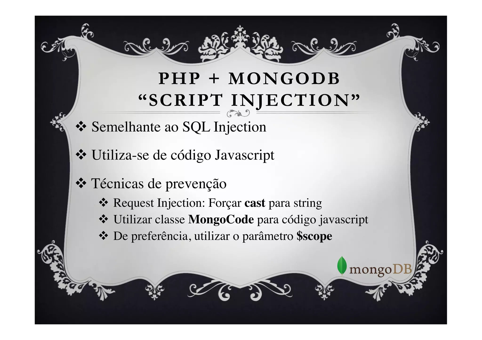PHP + MONGODB
            “SCRIPT INJECTION”
v  Semelhante ao SQL Injection	

v  Utiliza-se de código Javascript	

v  Técnicas de prevenção	

    v  Request Injection: Forçar cast para string	

    v  Utilizar classe MongoCode para código javascript	

    v  De preferência, utilizar o parâmetro $scope 	

 