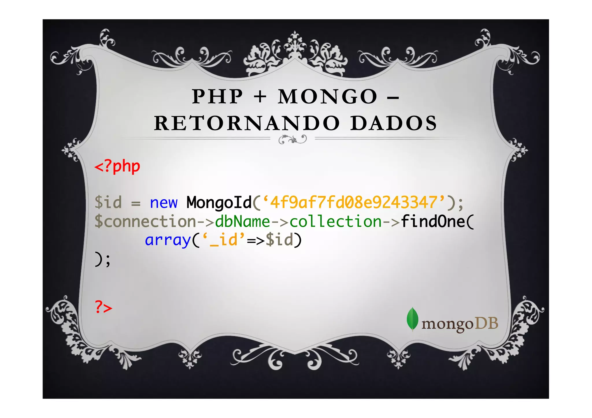 PHP + MONGO –
      RETORNANDO DADOS
<?php	
	
$id = new MongoId(‘4f9af7fd08e9243347’);	
$connection->dbName->collection->findOne(	
    	array(‘_id’=>$id)	
);	
	

?>	
 