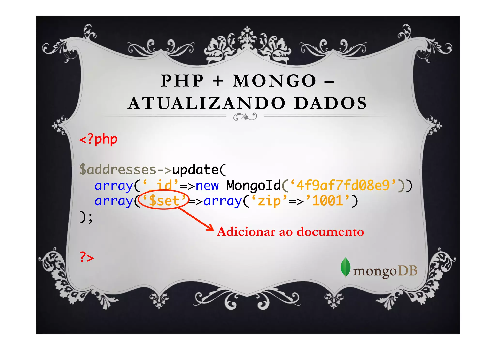 PHP + MONGO –
      ATUALIZANDO DADOS
<?php	
	
$addresses->update(	
  array(‘_id’=>new MongoId(‘4f9af7fd08e9’))	
  array(‘$set’=>array(‘zip’=>’1001’)	
);	
                 Adicionar ao documento
	

?>	
 