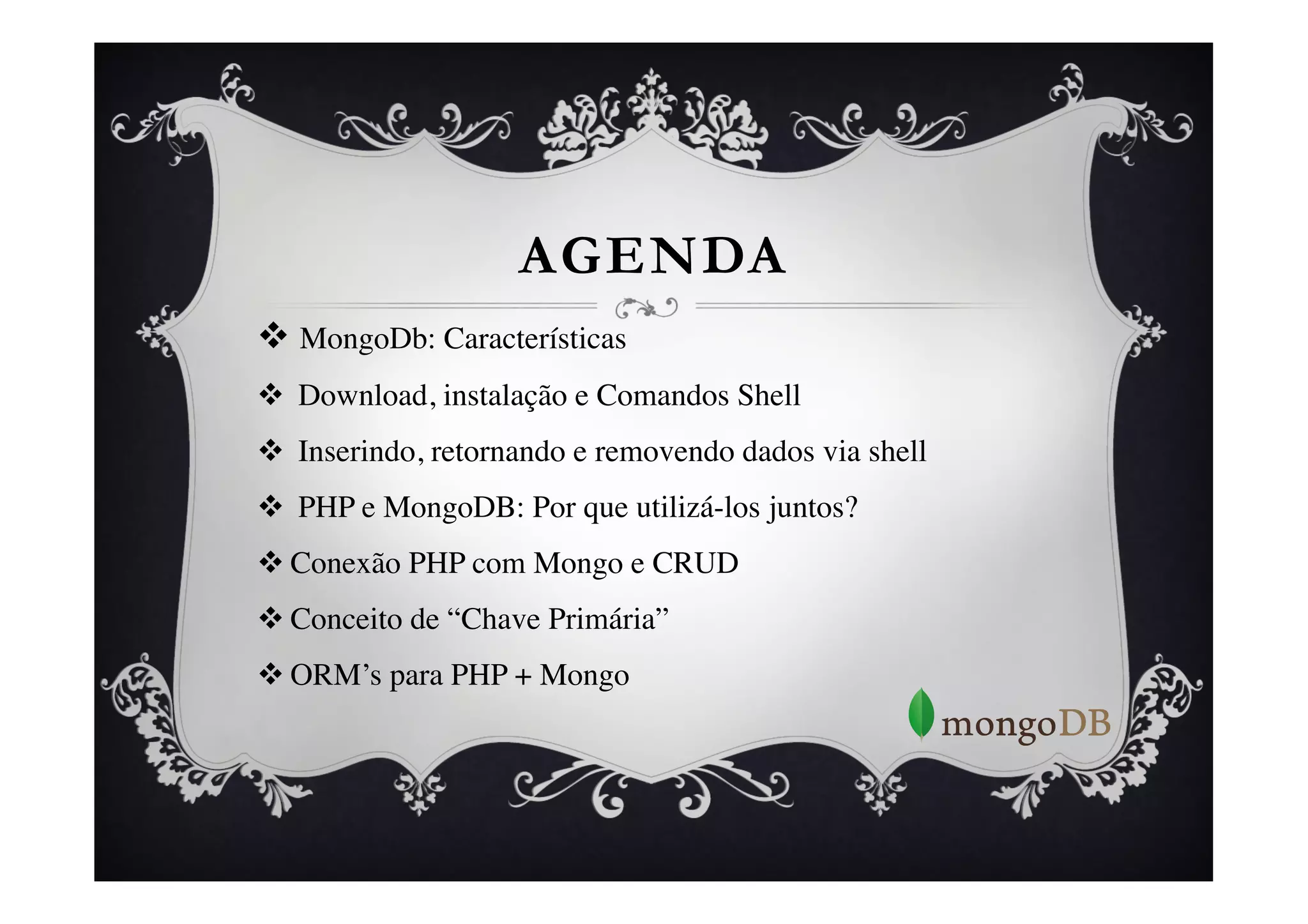 AGENDA
v  MongoDb: Características	

v  Download, instalação e Comandos Shell	

v  Inserindo, retornando e removendo dados via shell	

v  PHP e MongoDB: Por que utilizá-los juntos?	

v Conexão PHP com Mongo e CRUD	

v Conceito de “Chave Primária”	

v ORM’s para PHP + Mongo	




	

 