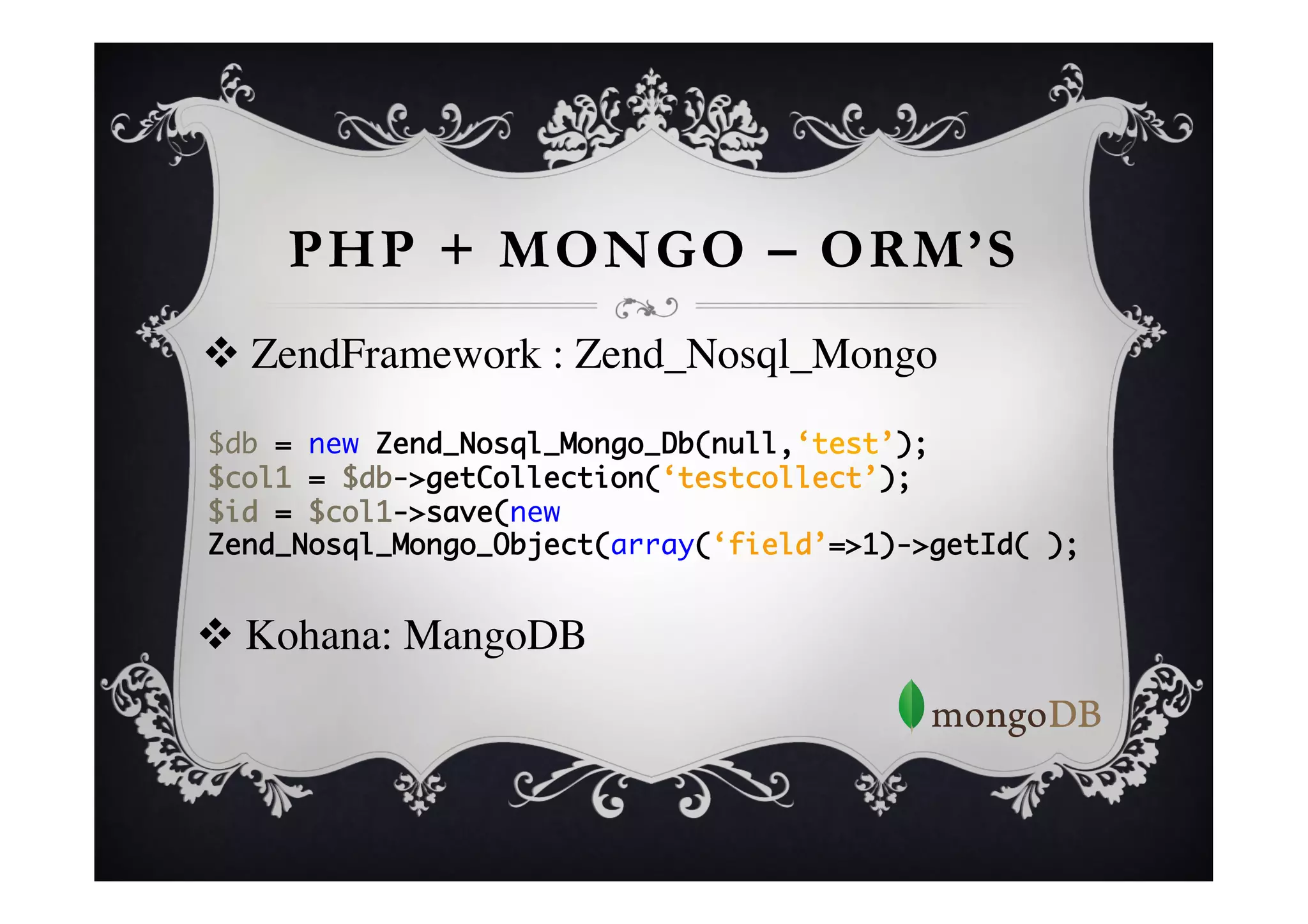 PHP + MONGO – ORM’S
      v  ZendFramework : Zend_Nosql_Mongo	

      	
      	
      $db = new Zend_Nosql_Mongo_Db(null,‘test’);	
      $col1 = $db->getCollection(‘testcollect’);	
      $id = $col1->save(new
      Zend_Nosql_Mongo_Object(array(‘field’=>1)->getId( );	
	

      	

v  Kohana: MangoDB	

 