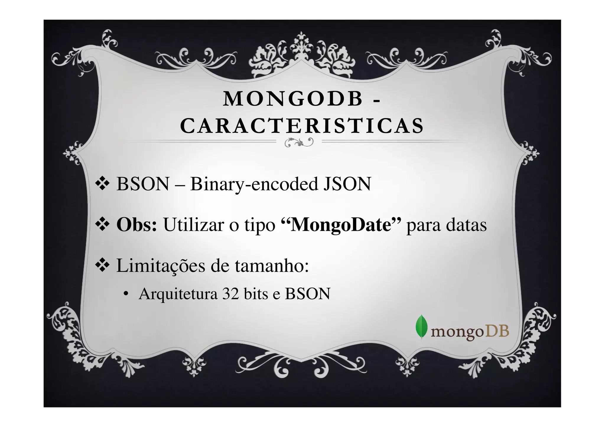 MONGODB -
           CARACTERISTICAS

v  BSON – Binary-encoded JSON	


v  Obs: Utilizar o tipo “MongoDate” para datas	


v  Limitações de tamanho: 	

   •  Arquitetura 32 bits e BSON	

 