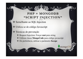 PHP + MONGODB
            “SCRIPT INJECTION”
v  Semelhante ao SQL Injection	

v  Utiliza-se de código Javascript	

v  Técnicas de prevenção	

    v  Request Injection: Forçar cast para string	

    v  Utilizar classe MongoCode para código javascript	

    v  De preferência, utilizar o parâmetro $scope 	

 