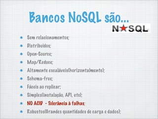 Bancos NoSQL são...
Sem relacionamentos;
Distribuidos;
Open-Source;
Map/Reduce;
Altamente escaláveis(horizontalmente);
Schema-free;
Fáceis ao replicar;
Simples(instalação, API, etc);
NO ACID - Tolerância à falhas;
Robustos(Grandes quantidades de carga e dados);
 