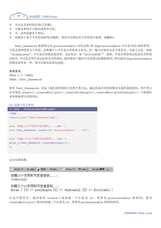 可自定义密码的长度(字符数)；
     可限定密码中只能出现某些字符；
     可一次性创建多个密码；
     创建基于某个字符串的密码(非随机，使用不同算法对字符串进行处理，如翻转)。

   Text_Password 把密码分为 pronounceable(可发音的)和 Unpronounceable(不可发音的)两种类型。
可发音型即纯英文字母型，虽然整个口令不是正常的英文单词，但一般可以划分出音节来发音，有助于记忆，例如
“steagionea”。不可发音型则是混用型，无法发音，如“miC106AIB7”       。显然，可发音型容易记忆而安全性相
对较差，  不可发音型不易记忆但安全性较好。       通常情况下我们不太需要记忆随机密码，         所以选用 Unpronounceable
的情况较常见一些。你可以视实际情况选择。

系统需求：
PHP4.3.* /PHP5
PEAR::Text_Password


使用 Text_Password，实际上我们使用到的只有四个类方法，通过传递不同的参数来生成所需的密码。四个类方
法分别是 create(),createMultiple(),createFromLogin(),createMultipleFromLogin()。下面我们
来举例说明它们的用法。

(1) 创建可发音密码
<? Code - PronounceablePWD.php?>
<?php
require_once "Text/Password.php";


echo "创建 10 个字符的可发音密码....:<BR> ";
echo Text_Password::create(10,'Pronounceable') . "<P>";


echo "创建三个 10 字符的可发音密码...:<BR> ";
print_r(Text_Password::createMultiple(3));
?>




运行结果如图：




在 这 个 程 序 中 ， 我 们 使 用 create() 来 创 建 一 个 长 度 为 10 ， 类 型 为 pronounceable 的 密 码 ； 使 用
createMultiple()来同时创建三个长度为 10，类型为 pronounceable 的密码密码。


                                                                   PHPMORE VOL5 10/26
 