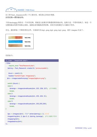 以上即 Text_Password 的三个主要应用，相信你已经初步掌握。
应用实例――图形验证码：

下面 Haohappy 将给出一个应用实例，那就是大家都非常熟悉的图形验证码。虽然只是一个简单的例子，却是一个
完整的验证码程序的核心部份。思路是采用随机的背景图，再用不同的颜色写上随机字符串。

首先，我们准备三个图形背景文件，分别命名为 bg1.png,bg2.png,bg3.png，放在 images 目录下。




代码如下：

<? Code - ImageCode.php?>
<?php
      require_once "Text/Password.php";
     $string = Text_Password::create(10, 'pronounceable');


      $num = rand(1,3);
      header("Content-type: image/png");
    $im = imagecreatefrompng("images/bg$num.png");


     switch ($num) {
     case 1:
       $orange = imagecolorallocate($im, 253, 238, 227);      //字体颜色
       break;
     case 2:
       $orange = imagecolorallocate($im, 255, 204, 51);
       break;
     case 3:
       $orange = imagecolorallocate($im, 255,255,200);
       break;
}


     $px = (imagesx($im) - 7.5 * strlen($string)) / 2; //位置
     imagestring($im, 5, $px-3, 2, $string, $orange);   //写上随机字符串
     imagepng($im);
     imagedestroy($im);
?>

                                                                       PHPMORE VOL5 14/26
 