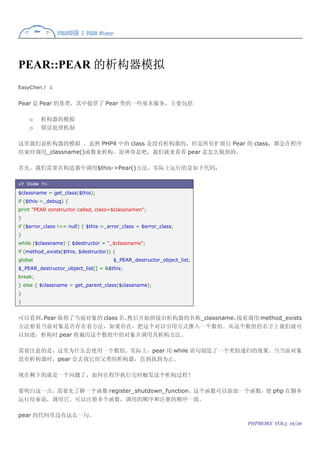 PEAR::PEAR 的析构器模拟
EasyChen / 文


Pear 是 Pear 的基类，其中提供了 Pear 类的一些基本服务，主要包括

    o    析构器的模拟
    o    错误处理机制

这里我们说析构器的模拟 。虽然 PHP4 中的 class 是没有析构器的，但是所有扩展自 Pear 的 class，都会在程序
结束时调用_classname()函数来析构。很神奇是吧，我们就来看看 pear 是怎么做到的。

首先，我们需要在构造器中调用$this->Pear()方法，实际上运行的是如下代码：

<? Code ?>
$classname = get_class($this);
if ($this->_debug) {
print "PEAR constructor called, class=$classnamen";
}
if ($error_class !== null) { $this->_error_class = $error_class;
}
while ($classname) { $destructor = "_$classname";
if (method_exists($this, $destructor)) {
global                                 $_PEAR_destructor_object_list;
$_PEAR_destructor_object_list[] = &$this;
break;
} else { $classname = get_parent_class($classname);
}
}


可以看到，Pear 取得了当前对象的 class 名，然后开始拼接出析构器的名称_classname，接着调用 method_exists
方法察看当前对象是否存在着方法，如果存在，把这个对以引用方式推入一个数组。从这个数组的名字上我们就可
以知道，析构时 pear 将遍历这个数组中的对象并调用其析构方法。

需要注意的是，这里为什么会使用一个数组。实际上，pear 用 while 语句制造了一个类似递归的效果。当当前对象
没有析构器时，pear 会去找它的父类的析构器，直到找到为止。

现在剩下的就是一个问题了，如何在程序执行完时触发这个析构过程？

要明白这一点，需要先了解一个函数 register_shutdown_function。这个函数可以添加一个函数，使 php 在脚本
运行结束前，调用它。可以注册多个函数，调用的顺序和注册的顺序一致。

pear 的代码里边有这么一句。
                                                                        PHPMORE VOL5 16/26
 